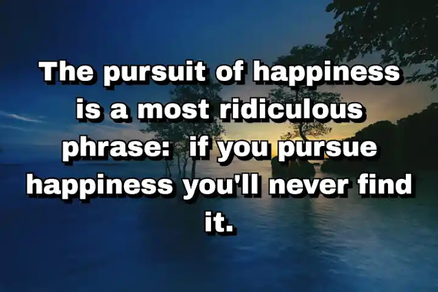 "The pursuit of happiness is a most ridiculous phrase:  if you pursue happiness you'll never find it." ~ C.P. Snow