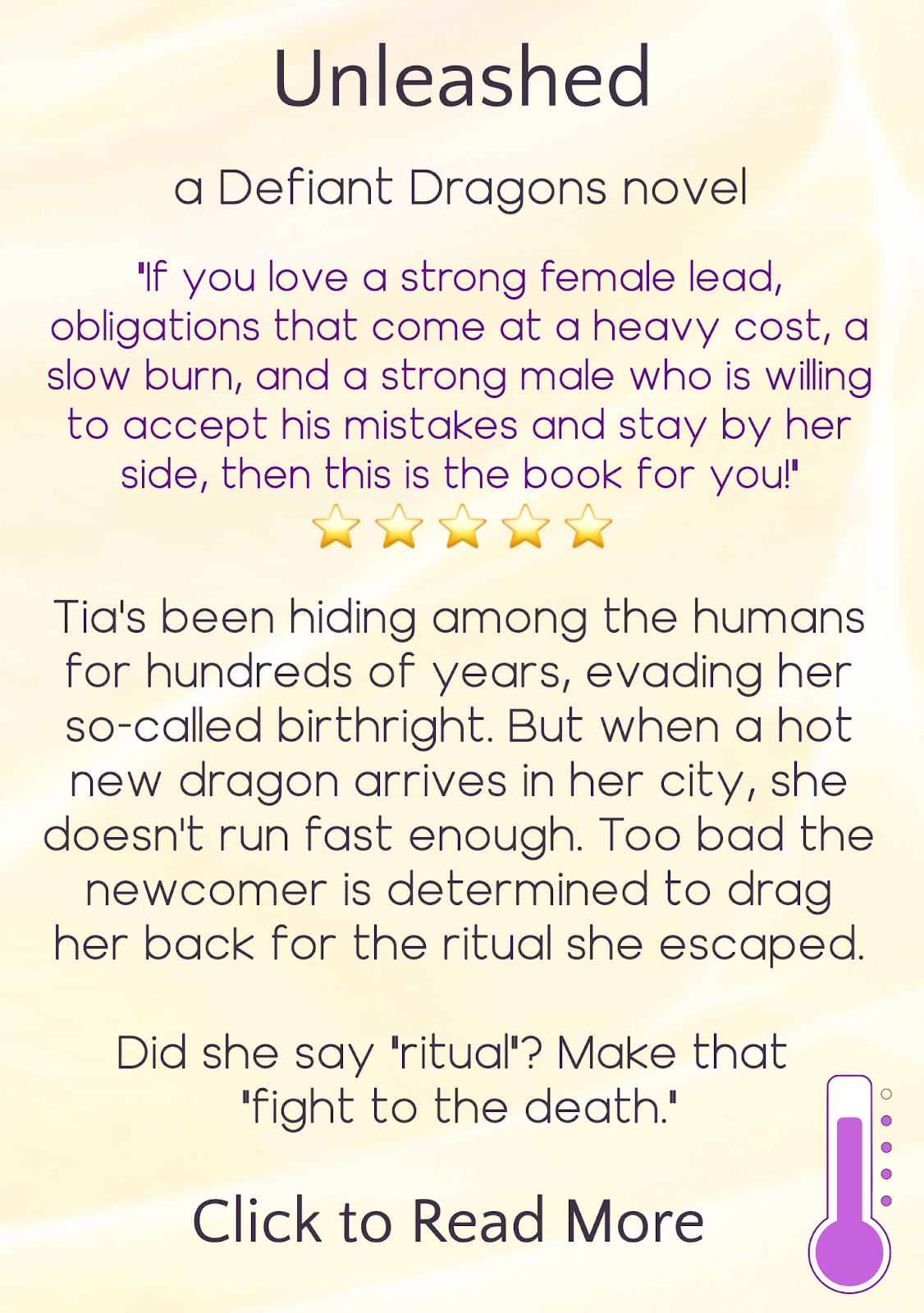 text description appearing on hover, reading: Unleashed, a Defiant Dragons novel. "If you love a strong female lead, obligations that come at a heavy cost, a slow burn, and a strong male who is willing to accept his mistakes and stay by her side, then this book is for you!" Five emoji stars. Tia's been hiding among the humans for hundreds of years, evading her so-called birthright. But when a hot new dragon arrives in her city, she doesn't run fast enough. Too bad the newcomer is determined to drag her back for the ritual she escaped. Did she say "ritual"? Make that "fight to the death." Click to read more. Icon in bottom right indicating heat level is "sizzling"