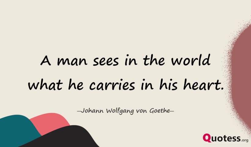 A man sees in the world what he carries in his heart. ― Goethe