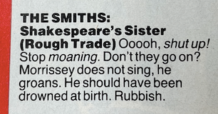 The Smiths. Shakespeare's Sister. (Rough Trade). Ooooh shut up! Stop moaning. Don't they go on? Morrissey does not sing, he groans.He should have been drowned at birth. Rubbish.