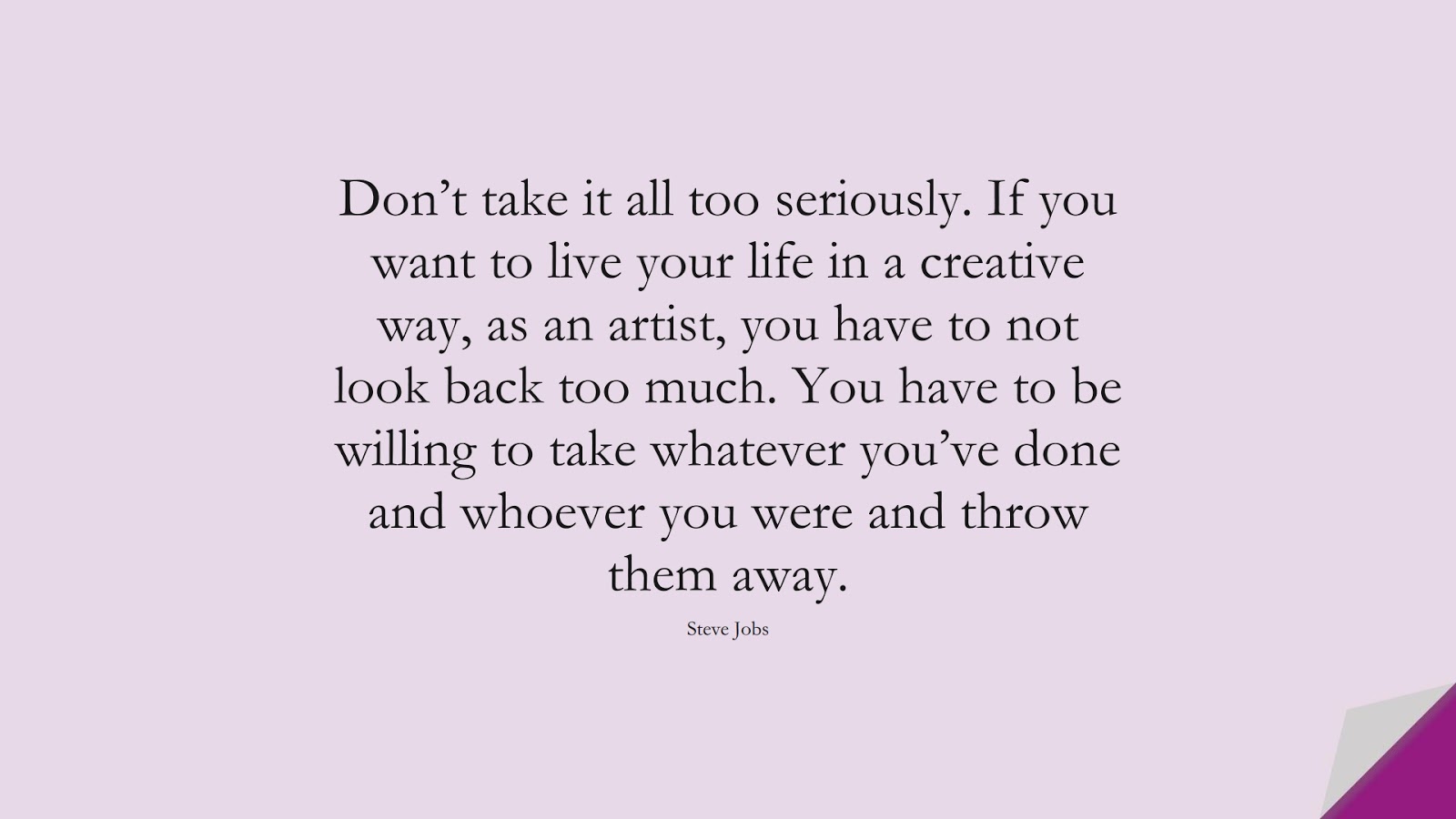 Don’t take it all too seriously. If you want to live your life in a creative way, as an artist, you have to not look back too much. You have to be willing to take whatever you’ve done and whoever you were and throw them away. (Steve Jobs);  #SteveJobsQuotes