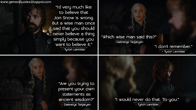 Tyrion Lannister: I'd very much like to believe that Jon Snow is wrong. But a wise man once said that you should never believe a thing simply because you want to believe it. Daenerys Targaryen: Which wise man said this? Tyrion Lannister: I don't remember. Daenerys Targaryen: Are you trying to present your own statements as ancient wisdom? Tyrion Lannister: I would never do that. To you.