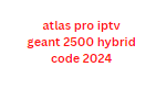 atlas pro iptv geant 2500 hybrid code 2024