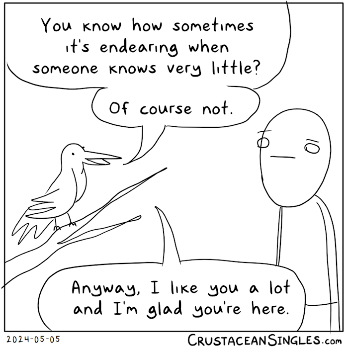 Bird perched on a branch to human: "You know how sometimes it's endearing when someone knows very little? Of course not. / Anyway, I like you a lot and I'm glad you're here."