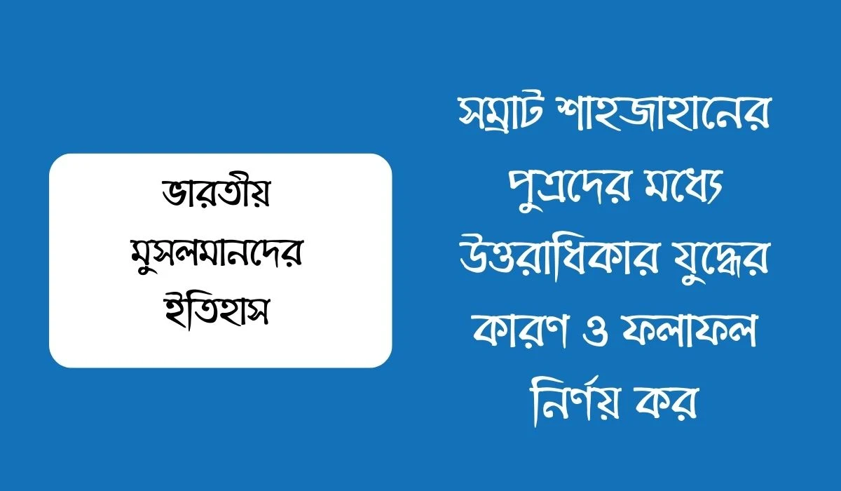 সম্রাট শাহজাহানের পুত্রদের মধ্যে উত্তরাধিকার যুদ্ধের কারণ ও ফলাফল নির্ণয় কর