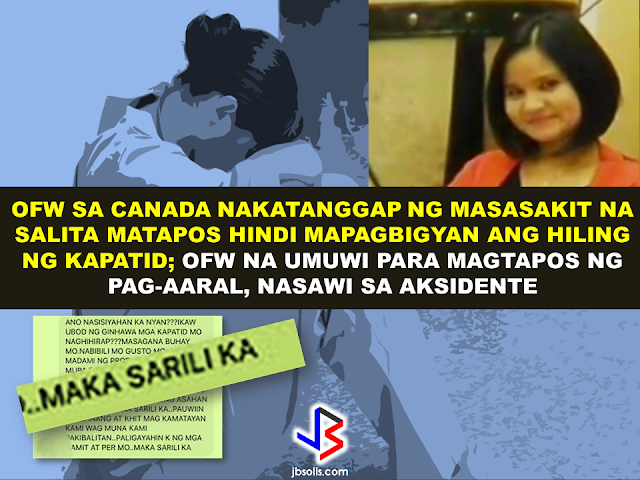 A universal notion that an OFW lives a happy, abundant life abroad, enjoying luxurious lifestyle with lots of money is definitely a myth. it is a sad thing that people judge the OFW based on what they see on their facebook posts, the amount of remittance they send, the contents of the balikbayan boxes they are sending once in a while. Even the country where they are working. But all of these does not equate to the real situation of an OFW. The meal they skipped, the sleepless nights, the fatigue from loads of work, the river they cried every time they are being attacked by homesickness. Of course, they will never tell anyone about these hardships. They will post their best photos on facebook or instagram dining in a classy restaurant, going on a nice park, striking a pose or having a selfie against a famous landmark on their host country, sharing happy faces of their friends. Deep inside the heart of an OFW is sadness that you will never understand unless you become one of them, unless you tried being an OFW.  The thought that their family back home appreciates the things they do can appease that sadness somehow. But what would an OFW feel if all their efforts seems  not  enough and they want more from you. Without any words of gratitude but instead  you heard otherwise. Just like the story of an OFW in Canada, whom the message was featured in a facebook page Peso Sense.                     The OFW is working as a nurse in Canada who helps her siblings in the Philippines, [as she described in her message that she has a youngest brother before her so we assumed that she's a female.] giving them funds to start small businesses. First, a quail business that went down followed by a small grocery store. On top of this, she is giving her siblings  anything they requested like shoes or fancy watches for instance, anything that she can afford to buy.  The problem started when her elder brother ask her to buy them a car. that's when the the words of her brother became harsh after all that she's done for them. Shea has even been branded as "selfish". Tragic but it really happens. Not only to her but for many OFWs.      How would you feel if the same thing happened to you?       In another story, Lovely Seringan, 26, A former Overseas Filipino Worker (OFW) who returned to the Philippines to continue her studies was among the 15 people who were killed in a tragic bus accident in  Tanay, Rizal.       Her brothers, all military men, couldn't help but be moved to tears as they felt that the school required her to join the field trip.   Staff Sgt. Nixon Seringan, Lovely's brother, the school said that the students who will not join the field trip will be failed on the NSTP subject or they will be required to make a thesis if they want to pass.    With eagerness to pass, lovely joined the field trip unknowingly that it will be the last field trip her batch will ever join. But the administration of Bestlink College of the Philippines (BCP) clarified that students who were involved in the accident were not forced to join the tour. But at this point, the grieving family will not be calmed by any explanation. All they know is that they've lost a loved one and nothing could ever bring them back to life again. Lovely is about to celebrate her birthday on February 26.   RECOMMENDED:  BEFORE YOU GET MARRIED,BE AWARE OF THIS  ISRAEL TO HIRE HUNDREDS OF FILIPINOS FOR HOTEL JOBS  MALLS WITH OSSCO AND OTHER GOVERNMENT SERVICES  DOMESTIC ABUSE EXPOSED ON SOCIAL MEDIA  HSW IN KUWAIT: NO SALARY FOR 9 YEARS  DEATH COMPENSATION FOR SAUDI EXPATS  ON JAKATIA PAWA'S EXECUTION: "WE DID EVERYTHING.." -DFA  BELLO ASSURES DECISION ON MORATORIUM MAY COME OUT ANYTIME SOON  SEN. JOEL VILLANUEVA  SUPPORTS DEPLOYMENT BAN ON HSWS IN KUWAIT  AT LEAST 71 OFWS ON DEATH ROW ABROAD  DEPLOYMENT MORATORIUM, NOW! -OFW GROUPS  BE CAREFUL HOW YOU TREAT YOUR HSWS  PRESIDENT DUTERTE WILL VISIT UAE AND KSA, HERE'S WHY  MANPOWER AGENCIES AND RECRUITMENT COMPANIES TO BE HIT DIRECTLY BY HSW DEPLOYMENT MORATORIUM IN KUWAIT  UAE TO START IMPLEMENTING 5%VAT STARTING 2018  REMEMBER THIS 7 THINGS IF YOU ARE APPLYING FOR HOUSEKEEPING JOB IN JAPAN  KENYA , THE LEAST TOXIC COUNTRY IN THE WORLD; SAUDI ARABIA, MOST TOXIC  "JUNIOR CITIZEN "  BILL TO BENEFIT POOR FAMILIES