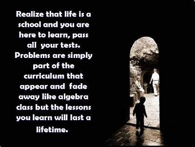 Realize that life is a school and you are here to learn pass all your tests