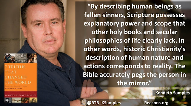 Quote philosopher Kenneth (Ken) Samples: "By describing human beings as fallen sinners, Scripture possesses explanatory power and scope that other holy books and secular philosophies of life clearly lack. In other words, historic Christianity's description of human nature and actions corresponds to reality. The Bible accurately pegs the person in the mirror." 