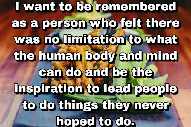 "I want to be remembered as a person who felt there was no limitation to what the human body and mind can do and be the inspiration to lead people to do things they never hoped to do." ~ Carl Lewis