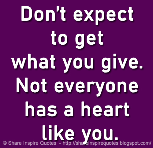 Don’t expect to get what you give. Not everyone has a heart like you.