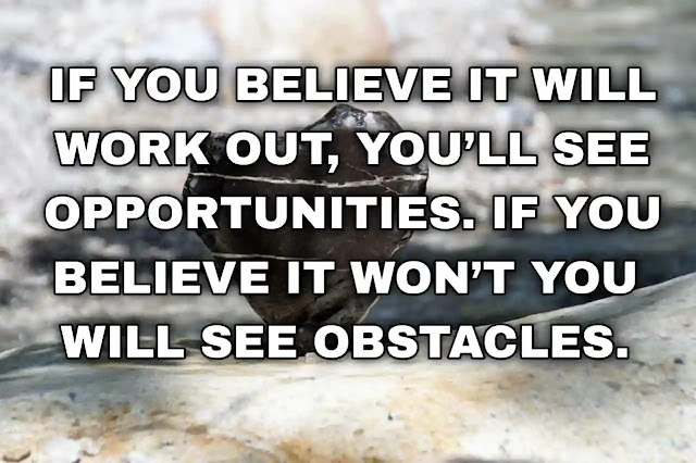 If you believe it will work out, you’ll see opportunities. If you believe it won’t you will see obstacles.