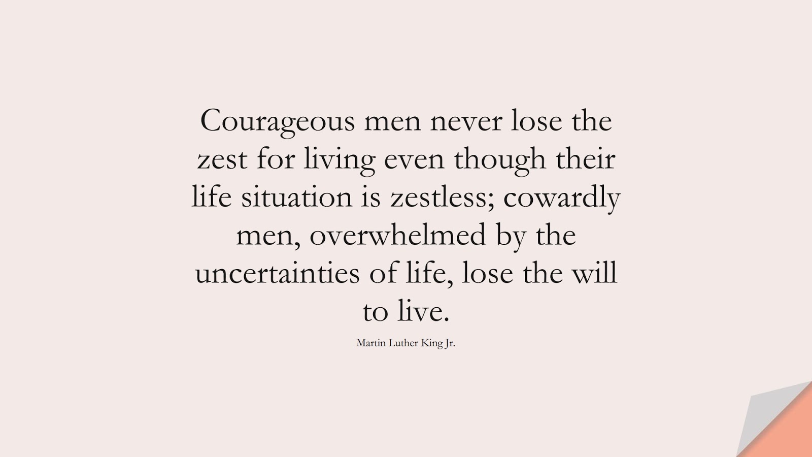 Courageous men never lose the zest for living even though their life situation is zestless; cowardly men, overwhelmed by the uncertainties of life, lose the will to live. (Martin Luther King Jr.);  #MartinLutherKingJrQuotes