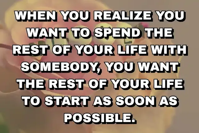 19. “When you realize you want to spend the rest of your life with somebody, you want the rest of your life to start as soon as possible.”