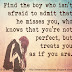 Find the boy who isn't afraid to admit that he misses you, who knows that you're not perfect, but treats you as if you are. 