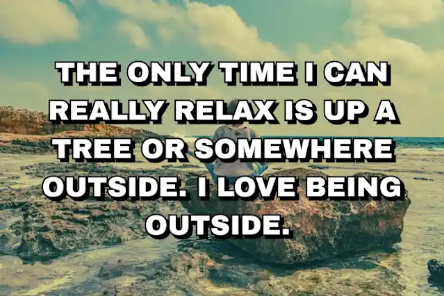 The only time I can really relax is up a tree or somewhere outside. I love being outside.