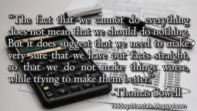 “The fact that we cannot do everything does not mean that we should do nothing. But it does suggest that we need to make very sure that we have our facts straight, so that we do not make things worse, while trying to make them better.” -Thomas Sowell