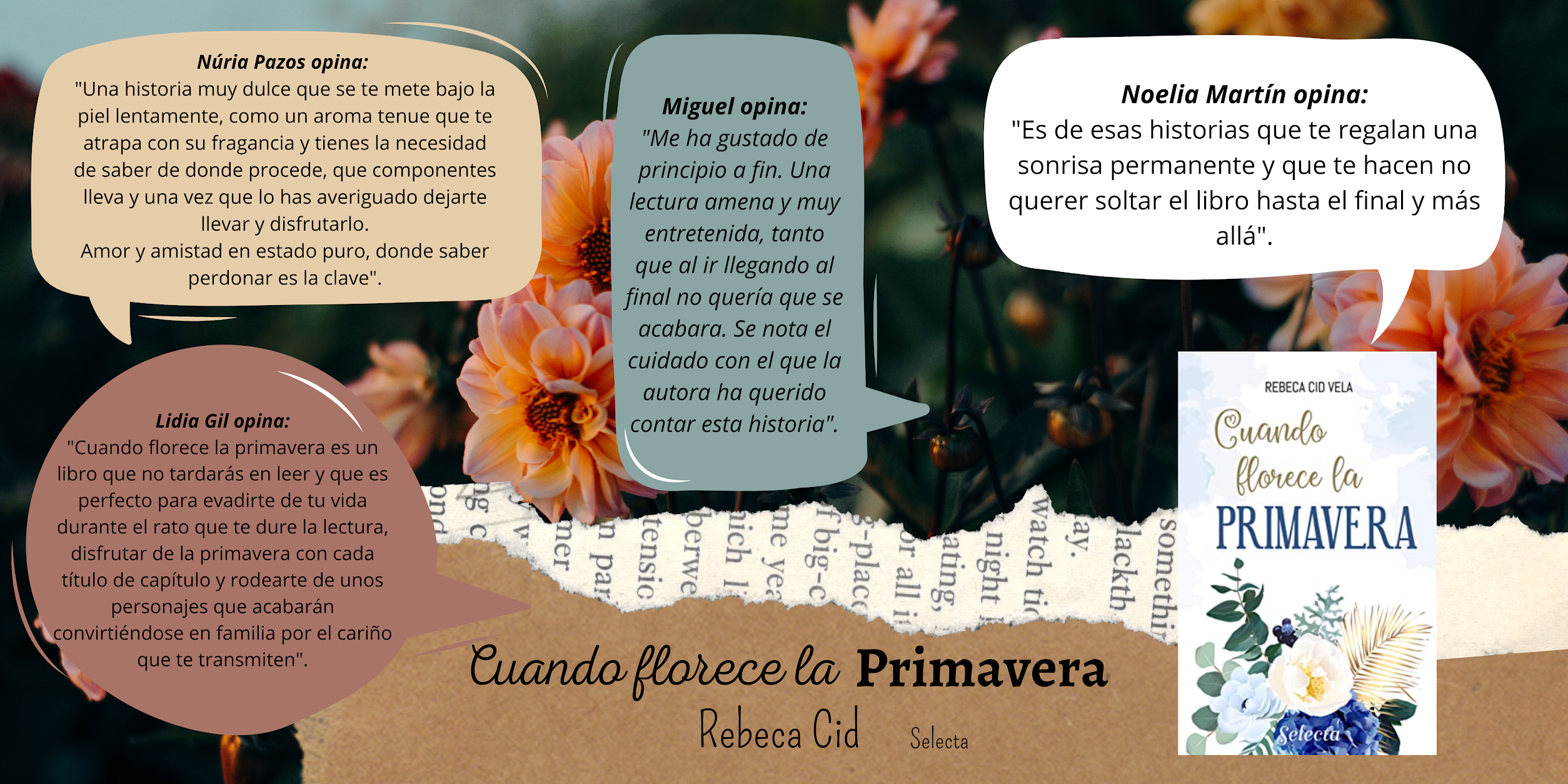 Tras un fondo de flores anaranjadas se pueden leer las siguientes opiniones de Cuando florece la Primavera de Rebeca Cid. Núria opina: una historia muy dulce que se te mete bajo la piel lentamente, como un aroma tenue que te atrapa con su fragancia y tienes la necesidad de saber de donde procede, que componentes lleva y una vez que lo has averiguado dejarte llevar y disfrutarlo. Amor y amistad en estado puro, donde saber perdonar es clave. Noelia Martín dice: es de esas historias que te regalan una sonrisa permanente y que te hacen no querer soltar el libro hasta el final y más allá. Miguel: me ha gustado de principio a fin. Una lectura amena y muy entretenida, tanto que al ir llegando al final no quería que se acabara. Se nota el cuidado con el que la autora ha querido contar esta historia. Por último, Lidia Gil opina que: cuando florece la Primavera es una libro que no tardarás en leer y que es perfecto para evadirte de tu vida durante el rato que te dure la lectura. Disfrutar de la primavera con cada título de capítulo y rodearte de unos personajes que acabarán convirtiéndose en familia por el cariño que te transmiten.