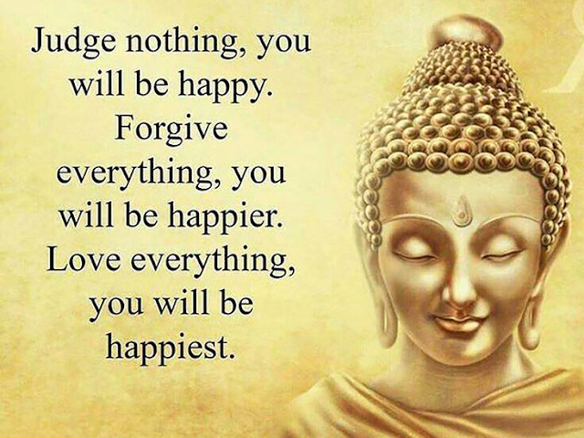 Judge nothing, you will be happy. Forgive everything you will be happier. Love everything you will be happiest.