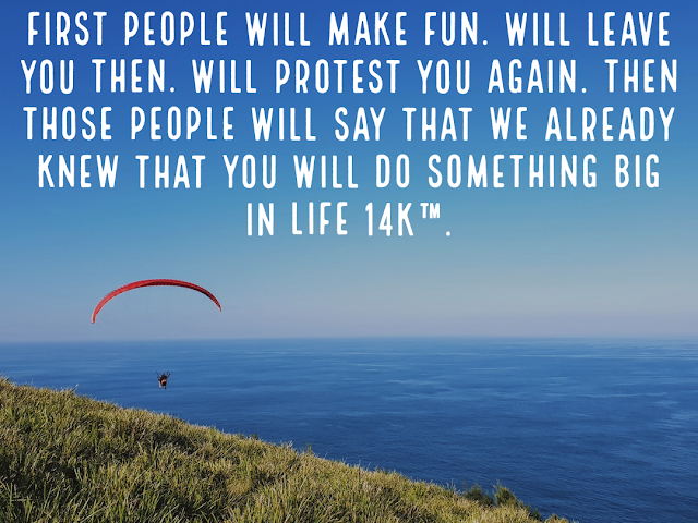 First people will make fun. Will leave you then. Will protest you again. Then those people will say that we already knew that you will do something big in life 14k™.