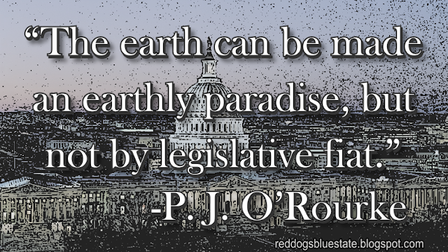 “The earth can be made an earthly paradise, but not by legislative fiat.” -P. J. O’Rourke