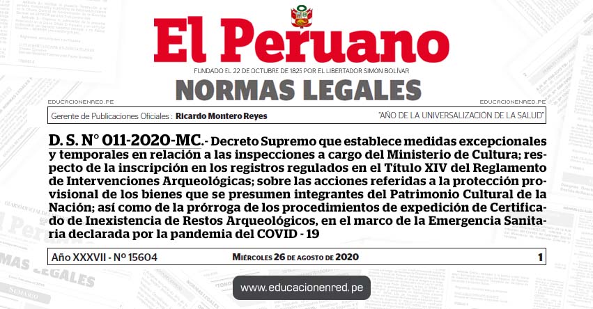 D. S. N° 011-2020-MC.- Decreto Supremo que establece medidas excepcionales y temporales en relación a las inspecciones a cargo del Ministerio de Cultura; respecto de la inscripción en los registros regulados en el Título XIV del Reglamento de Intervenciones Arqueológicas; sobre las acciones referidas a la protección provisional de los bienes que se presumen integrantes del Patrimonio Cultural de la Nación; así como de la prórroga de los procedimientos de expedición de Certificado de Inexistencia de Restos Arqueológicos, en el marco de la Emergencia Sanitaria declarada por la pandemia del COVID - 19