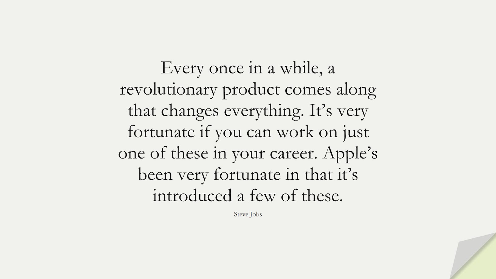 Every once in a while, a revolutionary product comes along that changes everything. It’s very fortunate if you can work on just one of these in your career. Apple’s been very fortunate in that it’s introduced a few of these. (Steve Jobs);  #SteveJobsQuotes
