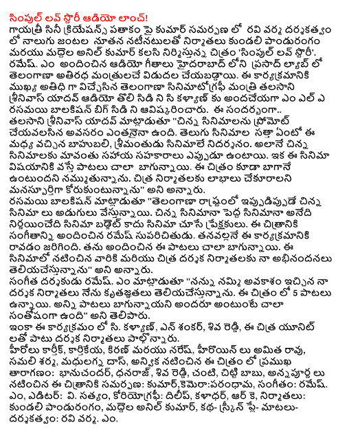  Simple Love Story Audio Launch! Cine Creations banner of Gayatri Kumar's submission on the four couples in the Ravi Varma, directed by Anil Kumar drums with a new cast and film producers Kundaly pandurangam 'Simple Love Story'. Ramesh. M Prasad Labs in Hyderabad audio songs were released in the Telangana ministers atiradha. The minister, who was the chief guest on the occasion of the Telangana Film talasani Srinivas Yadav, the first audio CD to hand over to the C, M, L Kalyan unveiled a rasamayi balakisan Big CD. On this occasion .. Talasani Srinivas Yadav, "short films, unprompted need to do is entanaina. Telugu films enjoyed reputations in the middle of the Amazon, movies evidence srimantudu., As well as our best short films are always co-operates. The songs are very good when it comes to the film. The film also believe that good . Chitra producers want the benefits would be a half-hearted, "he said. Balakisan rasamayi the "Telangana state is now moving to a movie. Small budget films, the film is not a film in the cinema determines the viewing audience. This film provided the music known as Ramesh. Tanavallane was coming out of this program. He provided a lot of the songs are good. The films themselves and Chitra my congratulations to the director, producers, and more, "he said. Music director Ramesh. M said, "I believe that given the opportunity, thank you for that, and I have my film producers. There are 5 songs in this film. All songs bagunnayani thinks everyone is very happy," he said. And C in this program. Kalyan, N Shankar, Shiva Reddy, along with film producers participated in this Chitra unit. Karthik heroes, Kartikeya, Kiran and Naresh, hiroyin to take over, samali Sharma, madhulagna Das, anvika leading the cast in this film: bhanucandar, Dhanraj, Shiva Reddy, Baby, Chitti Babu, starring Annapurna s submission: Kumar, camera : parandhama, Music: Ramesh. M, editor: V. The truth, choreography: Dilip, kaladhar, RK, producers: Kundaly pandurangam, drums Anil Kumar, Screen Play-katha-directed speech: Ravi Varma. M.