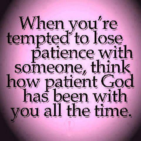 When you're tempted to lose patience with someone, think how patient god has been with you all the time.
