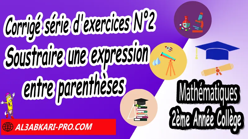 Série d'exercices corrigé N°2 sur Soustraire une expression entre parenthèses - Mathématiques 2ème Année Collège, Calcul littéral, Expressions littérales, Bases de calcul littéral, Réduire les expressions littérales, Soustraire une expression entre parenthèses, Distributivité, Double distributivité, Développement de k(a+b), Développement de (a+b)(c+d), Factorisations, Mathématiques de 2ème Année Collège 2AC, Maths 2APIC option française, Cours sur Calcul littéral, Résumé sur Calcul littéral, Exercices corrigés sur Calcul littéral, Activités sur Calcul littéral, Travaux dirigés td sur Calcul littéral, Mathématiques collège maroc