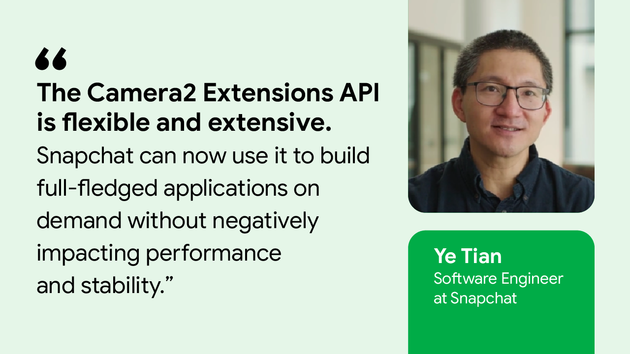 The Camera2 Extensions API is flexible and extensive. Snapchat can now use it to build full-fledged applications on demand without negatively impacting performance and stability.” — Ye Tian, Software Engineer at Snapchat
