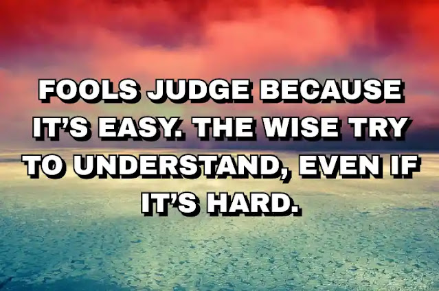 Fools judge because it’s easy. The wise try to understand, even if it’s hard.