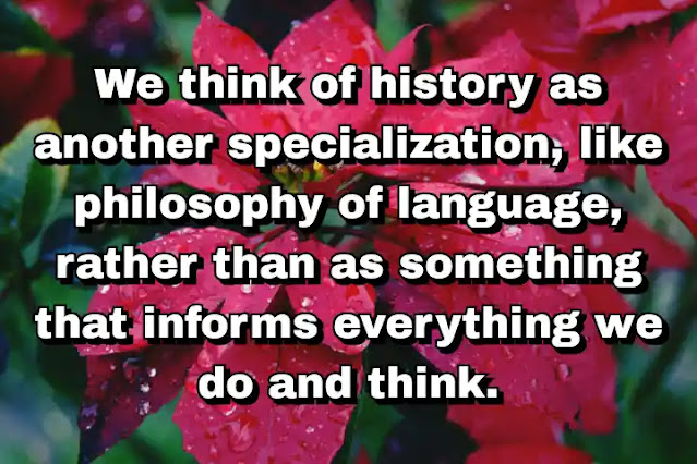"We think of history as another specialization, like philosophy of language, rather than as something that informs everything we do and think." ~ Dale Jamieson