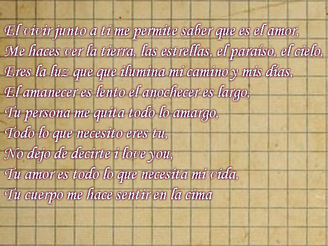 El vivir junto a ti me permite saber que es el amor, Me haces ver la tierra, las estrellas, el paraíso, el cielo, Eres la luz que que ilumina mi camino y mis días, El amanecer es lento el anochecer es largo, Tu persona me quita todo lo amargo, Todo lo que necesito eres tu, No dejo de decirte i love you, Tu amor es todo lo que necesita mi vida, Tu cuerpo me hace sentir en la cima