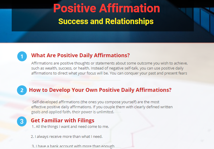 - I am healthy and happy.        - Wealth is pouring into my life.        - I am sailing on the river of wealth.        - I am getting wealthier each day.        - My body is healthy and functioning in a very good way.        - I have a lot of energy.        - I study and comprehend fast.        - My mind is calm.        - I am calm and relaxed in every situation.        - My thoughts are under my control.        - I radiate love and happiness.        - I am surrounded by love.        - I have the perfect job for me.        - I am living in the house of my dreams.        - I have good and loving relations with my wife/husband.        - I have a wonderful and satisfying job.        - I have the means to travel abroad, whenever I want to.        - I am successful in whatever I do.        - Everything is getting better every day.    • I am an inspiring role model to my children  • I see the best in my child  • I am fulfilling the greatest calling in the universe  • I have peace of mind whatever is going on around me  • All I need comes to me easily and effortlessly  • I am grateful and enjoy every day  • My children are doing their best  • I mother from my calm inner center  • I am exactly what my child needs  • The whole world is on my side  • I let my child feel all of their feelings  • I allow my child to learn from life's difficulties  • I make a difference in the world...one child at a time  • I am fit and envigorated  • I am patient  • I hear my child  • I see peace  • I am worthy of my children's love  • I inspire my child  • I am the best mother I can be  • My child is alright exactly as he/she is  • Whatever is going on in my child's life is for his/her Higher Good  • I am always in the right place doing the right thing at the right time (even when it looks like I am not)  • I accept my child for who he/she is  • I listen to the heart of my child  • I nurture myself so I can nurture others  • I deserve the best  • All good things are coming to me  • I am doing the work of spirit here on earth  • I am the bow and my child is the arrow  • I am the still point at the center of my child's world  • My difficulties make me strong  • There is a plan and I am being led  • I am doing my best  • I discover miracles everyday  • I am involved in creation  • I make today great  • I love myself just the way I am  • I stand up for what is important to me  • All is well in my world  • The universe is bringing me what I need for my higher good  • From this experience only good will come  • I allow my child to be whoever s/he is in her/his heart  • I am the most important influence in my child's life  • I am my child's lifelong teacher  • I am a confident mother  • I am grateful for the opportunity to raise my child  • I enjoy the time with my child  • I enjoy my child's company  • I possess the ability to lead and inspire  • I make a difference  • I love my child even when we differ  • I love growing with my child  • I can be powerful and ask for help at the same time  • My child's needs are important to me  • I let my child grow and learn in her/his own way  • I am grateful for all I have  • My life is wonderful  • I have fun  • I see beauty all around me  • I have all that I need  • I am at peace with my world  • I am healthy and happy  • I am so strong that nothing can disturb my peace of mind  • My words speak only of health, happiness and prosperity  • I see something worthwhile in everyone I see  • I think only of the best  • I expect only the best  • I forget the mistakes of the past  • I am so busy improving myself that I have no time to criticize others  • I am true to the best that is in me  • I create the order in my life  • I trust the process of life to take care of me  • I love and accept myself exactly as I am  • All my changes are comfortable, easy and fun  • I open myself to all good  • I am the most powerful person in my world