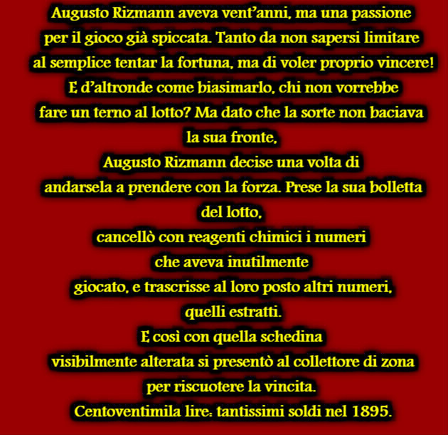 Augusto Rizmann aveva vent’anni, ma una passione per il gioco già spiccata. Tanto da non sapersi limitare al semplice tentar la fortuna, ma di voler proprio vincere! E d’altronde come biasimarlo, chi non vorrebbe fare un terno al lotto? Ma dato che la sorte non baciava la sua fronte, Augusto Rizmann decise una volta di andarsela a prendere con la forza. Prese la sua bolletta del lotto, cancellò con reagenti chimici i numeri che aveva inutilmente giocato, e trascrisse al loro posto altri numeri, quelli estratti. E così con quella schedina visibilmente alterata si presentò al collettore di zona per riscuotere la vincita. Centoventimila lire: tantissimi soldi nel 1895.