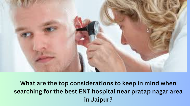 What are the top considerations to keep in mind when searching for the best ENT hospital near pratap nagar area in Jaipur?