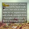 Unknown Quote: "Success is not always achieved by hard work alone, but mix it with a little bit of organization and a little strength from God above and you'll have a winning recipe."