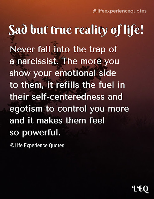 Sad but true reality of life! Never fall into the trap of a narcissist. The more you show your emotional side to them, it refills the fuel in their self-centeredness and egotism to control you more and it makes them feel so powerful.
