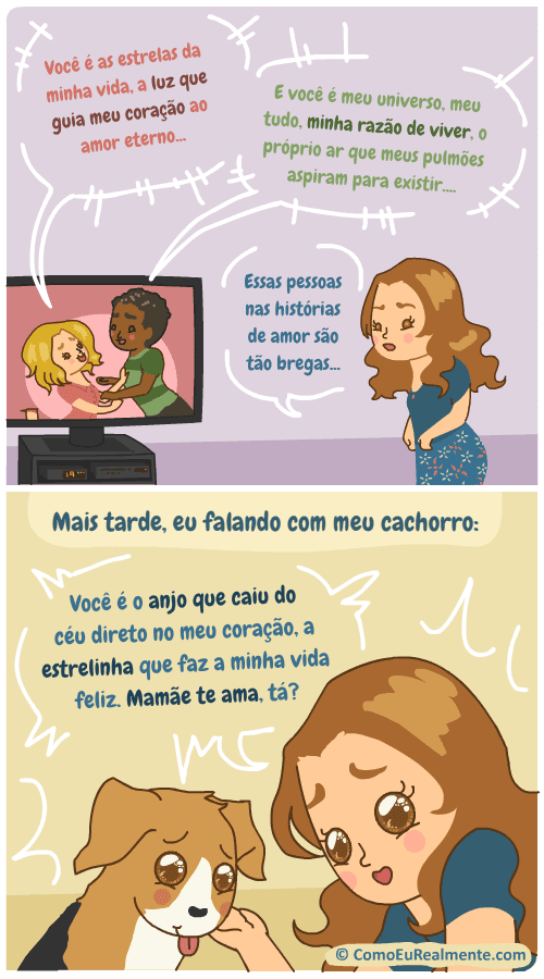 Vejo esses filmes e livros de romance em que os casais falam de um jeito super brega e fico achando que ninguém fala assim. Depois tô falando exatamente assim com o meu cachorro, anjo do meu coração