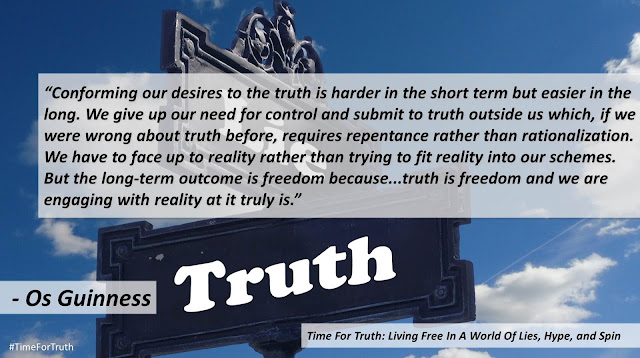 Quote from Dr. Os Guinness' book "Time for Truth": "Conforming our desires to the truth is harder in the short term but easier in the long. We give up our need for control and submit to truth outside us which, if we were wrong about truth before, requires repentance rather than rationalization. We have to face up to reality rather than trying to fit reality into our schemes. But the long-term outcome is freedom because...truth is freedom and we are engaging with reality at it truly is."