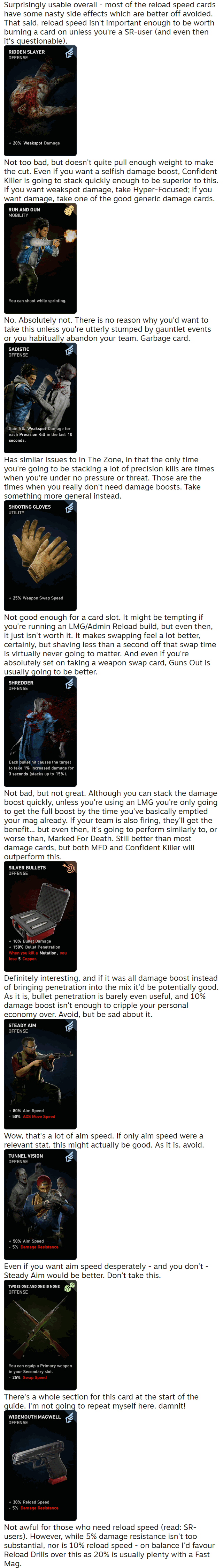 Surprisingly usable overall - most of the reload speed cards have some nasty side effects which are better off avoided. That said, reload speed isn't important enough to be worth burning a card on unless you're a SR-user (and even then it's questionable).  Not too bad, but doesn't quite pull enough weight to make the cut. Even if you want a selfish damage boost, Confident Killer is going to stack quickly enough to be superior to this. If you want weakspot damage, take Hyper-Focused; if you want damage, take one of the good generic damage cards.  No. Absolutely not. There is no reason why you'd want to take this unless you're utterly stumped by gauntlet events or you habitually abandon your team. Garbage card.  Has similar issues to In The Zone, in that the only time you're going to be stacking a lot of precision kills are times when you're under no pressure or threat. Those are the times when you really don't need damage boosts. Take something more general instead.  Not good enough for a card slot. It might be tempting if you're running an LMG/Admin Reload build, but even then, it just isn't worth it. It makes swapping feel a lot better, certainly, but shaving less than a second off that swap time is virtually never going to matter. And even if you're absolutely set on taking a weapon swap card, Guns Out is usually going to be better.  Not bad, but not great. Although you can stack the damage boost quickly, unless you're using an LMG you're only going to get the full boost by the time you've basically emptied your mag already. If your team is also firing, they'll get the benefit... but even then, it's going to perform similarly to, or worse than, Marked For Death. Still better than most damage cards, but both MFD and Confident Killer will outperform this.  Definitely interesting, and if it was all damage boost instead of bringing penetration into the mix it'd be potentially good. As it is, bullet penetration is barely even useful, and 10% damage boost isn't enough to cripple your personal economy over. Avoid, but be sad about it.  Wow, that's a lot of aim speed. If only aim speed were a relevant stat, this might actually be good. As it is, avoid.  Even if you want aim speed desperately - and you don't - Steady Aim would be better. Don't take this.  There's a whole section for this card at the start of the guide. I'm not going to repeat myself here, damnit!  Not awful for those who need reload speed (read: SR-users). However, while 5% damage resistance isn't too substantial, nor is 10% reload speed - on balance I'd favour Reload Drills over this as 20% is usually plenty with a Fast Mag.