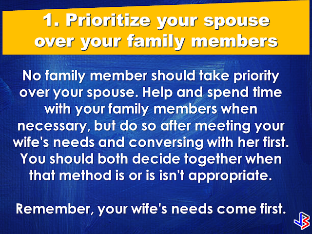 A good wife is a gift from God. She is your best partner in everything. As the saying goes: "Behind every successful man is a woman", your wife can make or break your career, thus, your wife has to have every attention she needed from you. She needs to be prioritized over anything in your life.  Under which situations do husbands need to prioritize their wives?  1. Prioritize your spouse over your family members.    2. Prioritize your wife over your friends.    3. Prioritize your wife over any other woman.   4. Prioritize time with your spouse over time with your children   5. Prioritize your spouse over your time on social media and internet.    After all, when all your kids grew up and raise their own families, all that you going have is each other. Love your wife and give her all your attention, and she will love and take care of you till death do you part. Source: Family Share  READ MORE:      ©2017 THOUGHTSKOTO www.jbsolis.com SEARCH JBSOLIS, TYPE KEYWORDS and TITLE OF ARTICLE at the box below