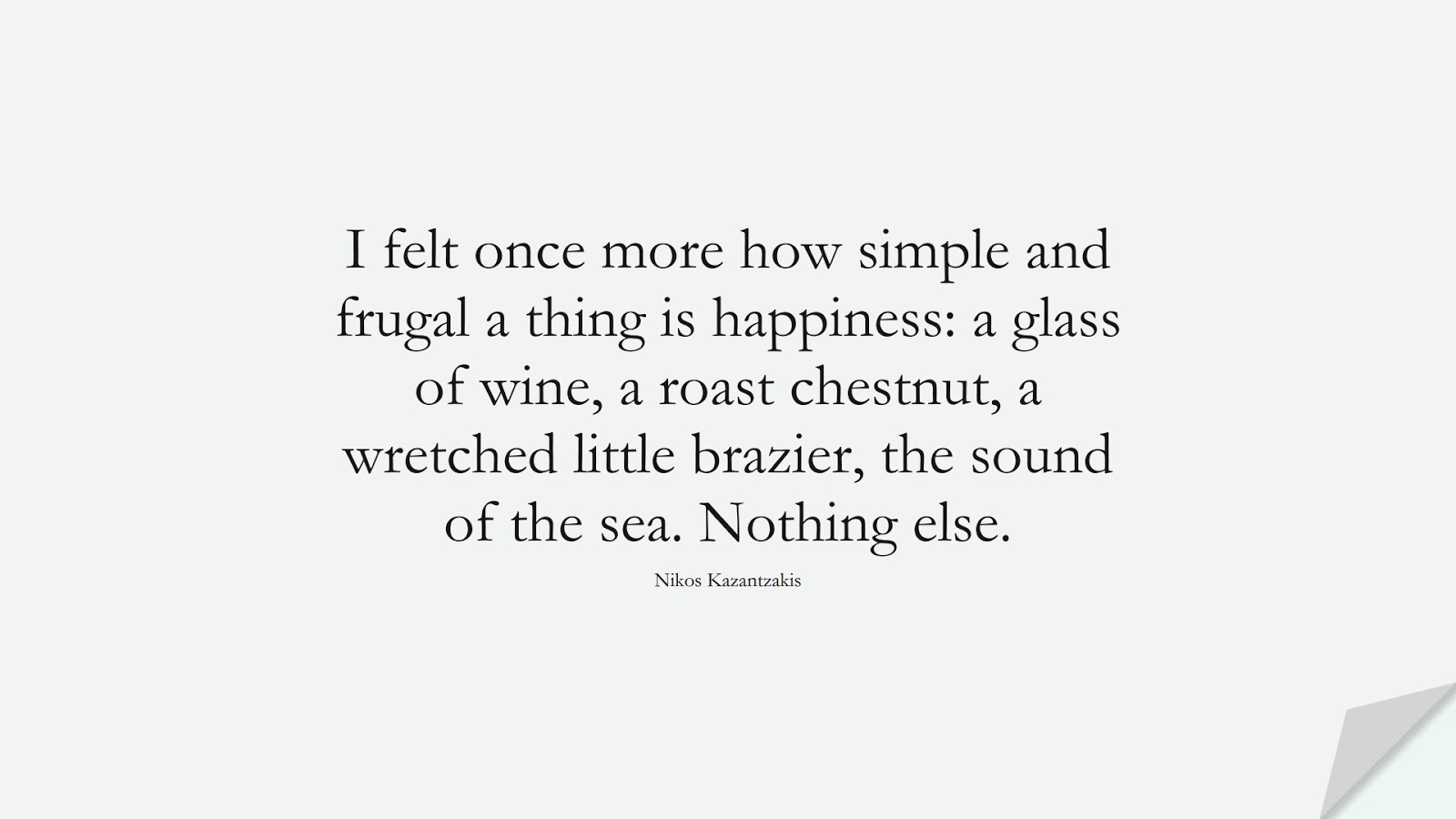 I felt once more how simple and frugal a thing is happiness: a glass of wine, a roast chestnut, a wretched little brazier, the sound of the sea. Nothing else. (Nikos Kazantzakis);  #HappinessQuotes