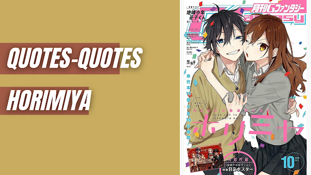 Quotes Horimiya Terbaik Untuk Penggemar Anime Romantis Quotes Kyouko Hori Everyone has a side of themselves that they don’t want other people to see.  Terjemahan :  Setiap orang memiliki sisi dirinya yang tidak ingin dilihat orang lain.    Quotes Toru Ishikawa You’re kind of weird… But that’s okay. You’re just kind of awkward.  Terjemahan :  Kamu agak aneh… Tapi tidak apa-apa. Anda hanya canggung.    Quotes Miyamura Izumi Everyone starts from zero. If you mess up, just try it. Figure out why, and try again.  Terjemahan :  Setiap orang mulai dari nol. Jika Anda mengacaukannya, coba saja. Cari tahu alasannya, dan coba lagi.    Quotes Miyamura Izumi I think you’re way cuter like this.  Terjemahan :  Saya pikir Anda jauh lebih manis seperti ini.    Quotes Kyouko Hori Sometimes I’m not sure if you’re incredibly bold or incredibly stupid.  Terjemahan :  Terkadang saya tidak yakin apakah Anda sangat berani atau sangat bodoh.    Nah itu dia bahasan dari quotes Horimiya terbaik untuk penggemar anime romantis, melalui bahasan di atas bisa diketahui mengenai quotes Horimiya terbaik untuk penggemar anime romantis yang telah tersedia di dalam bahasa Inggris dan terjemahan. Mungkin hanya itu yang bisa disampaikan di dalam artikel ini, mohon maaf bila terjadi kesalahan di dalam penulisan, terimakasih telah membaca, dan sampai ketemu di artikel terbaru kata bijak tupa.