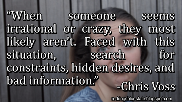 “When someone seems irrational or crazy, they most likely aren’t. Faced with this situation, search for constraints, hidden desires, and bad information.” -Chris Voss