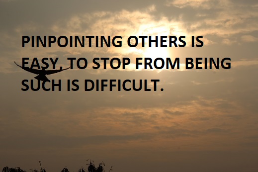 PINPOINTING OTHERS IS  EASY, TO STOP FROM BEING SUCH IS DIFFICULT.