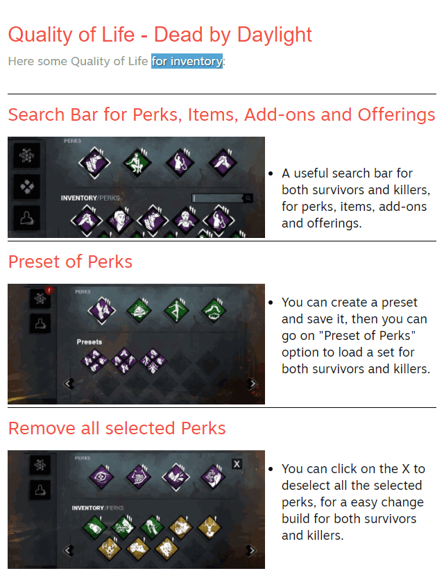 Quality of Life - Dead by Daylight Here some Quality of Life for inventory: Search Bar for Perks, Items, Add-ons and Offerings  A useful search bar for both survivors and killers, for perks, items, add-ons and offerings. Preset of Perks  You can create a preset and save it, then you can go on "Preset of Perks" option to load a set for both survivors and killers. Remove all selected Perks  You can click on the X to deselect all the selected perks, for a easy change build for both survivors and killers.