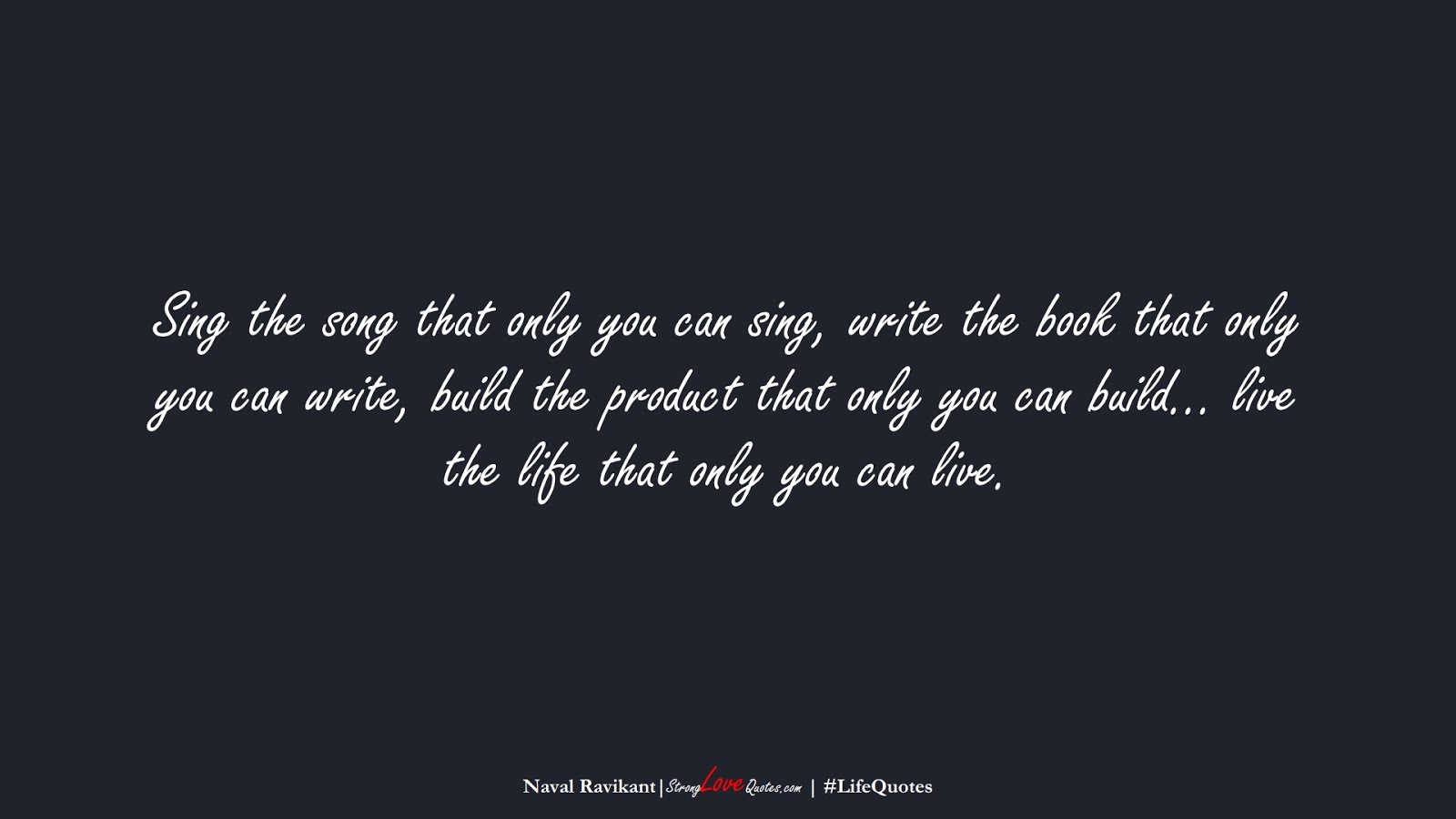 Sing the song that only you can sing, write the book that only you can write, build the product that only you can build… live the life that only you can live. (Naval Ravikant);  #LifeQuotes