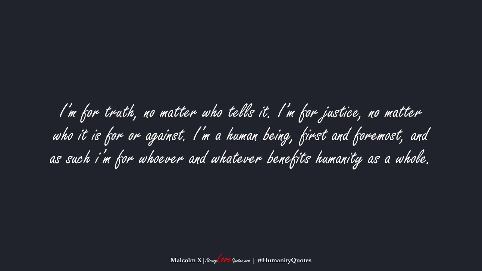 I’m for truth, no matter who tells it. I’m for justice, no matter who it is for or against. I’m a human being, first and foremost, and as such i’m for whoever and whatever benefits humanity as a whole. (Malcolm X);  #HumanityQuotes