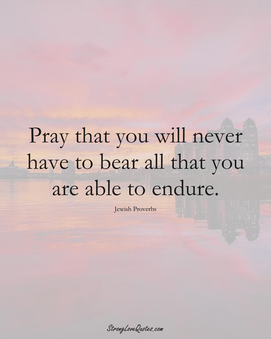 Pray that you will never have to bear all that you are able to endure. (Jewish Sayings);  #aVarietyofCulturesSayings